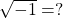  \sqrt{-1} = ? 