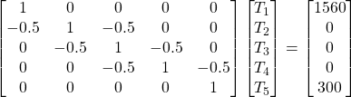 \begin{bmatrix} 1 & 0 & 0 & 0 & 0 \\ -0.5 & 1 & -0.5 & 0 & 0 \\ 0 & -0.5 & 1 & -0.5 & 0 \\ 0 & 0 & -0.5 & 1 & -0.5 \\ 0 & 0 & 0 & 0 & 1  \end{bmatrix}  \begin{bmatrix} T_1 \\ T_2 \\ T_3 \\ T_4 \\ T_5  \end{bmatrix} =  \begin{bmatrix} 1560 \\ 0 \\ 0 \\ 0 \\ 300 \end{bmatrix}  